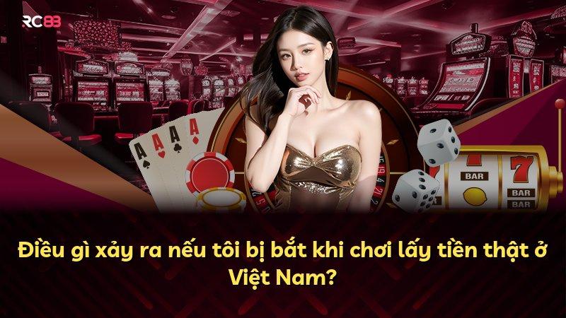 Điều gì xảy ra nếu tôi bị bắt khi chơi lấy tiền thật ở Việt Nam?