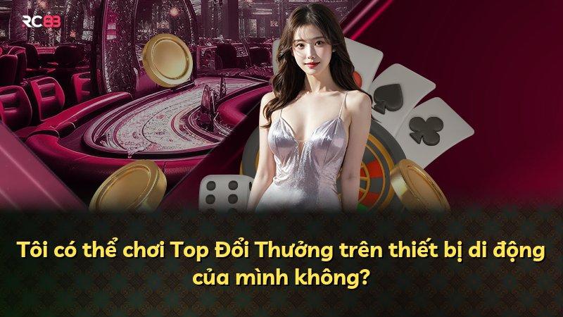 Tôi có thể chơi Top Đổi Thưởng trên thiết bị di động của mình không?